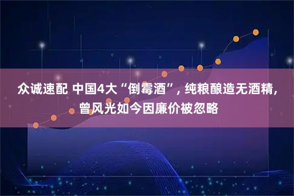 众诚速配 中国4大“倒霉酒”, 纯粮酿造无酒精, 曾风光如今因廉价被忽略
