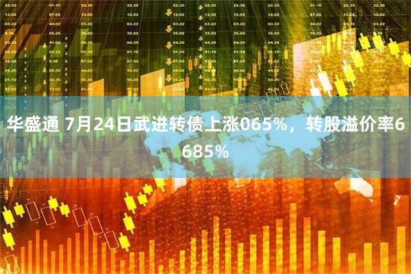 华盛通 7月24日武进转债上涨065%，转股溢价率6685%