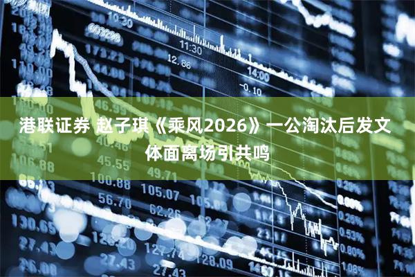港联证券 赵子琪《乘风2026》一公淘汰后发文 体面离场引共鸣