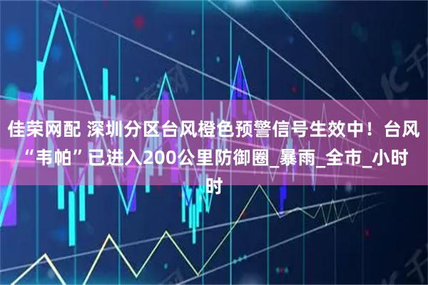 佳荣网配 深圳分区台风橙色预警信号生效中!台风“韦帕”已进入200公里防御圈_暴雨_全市_小时
