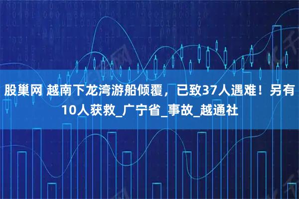 股巢网 越南下龙湾游船倾覆，已致37人遇难！另有10人获救_广宁省_事故_越通社
